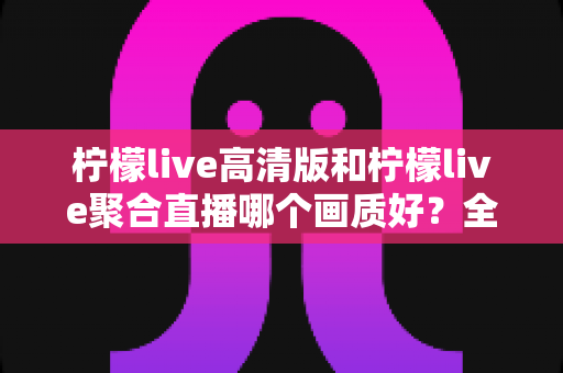 柠檬live高清版和柠檬live聚合直播哪个画质好?全方位深度对比评测,帮你选出最适合自己的观影版本 柠檬live高清版和柠檬live聚合直播哪个画质好?全方位深度对比评测,帮你选出最适合自己的观影版本