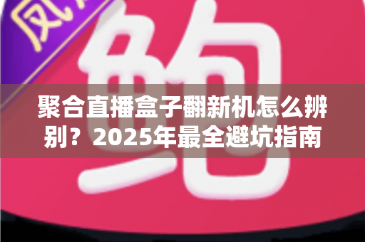 聚合直播盒子翻新机怎么辨别?2025年最全避坑指南,教你轻松识别真伪全新机 聚合直播盒子翻新机怎么辨别?2025年最全避坑指南,教你轻松识别真伪全新机