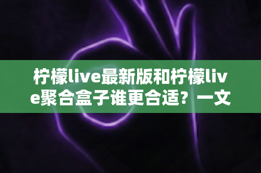 柠檬live最新版和柠檬live聚合盒子谁更合适？一文看懂两款产品的差异与选择思路