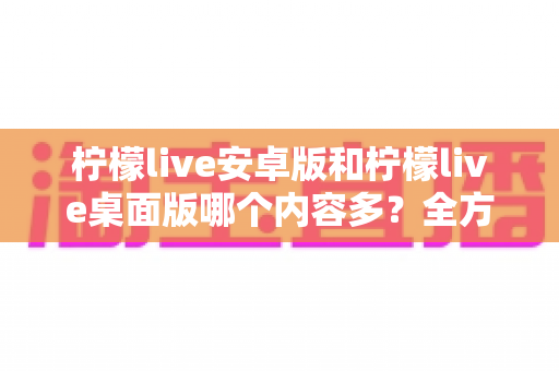 柠檬live安卓版和柠檬live桌面版哪个内容多?全方位对比解析助你选出最佳版本 柠檬live安卓版和柠檬live桌面版哪个内容多?全方位对比解析助你选出最佳版本