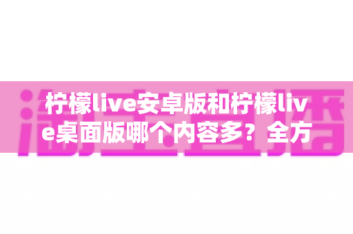 柠檬live安卓版和柠檬live桌面版哪个内容多?全方位对比解析助你选出最佳版本 柠檬live安卓版和柠檬live桌面版哪个内容多?全方位对比解析助你选出最佳版本