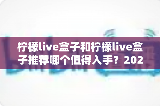 柠檬live盒子和柠檬live盒子推荐哪个值得入手?2025年最全选购避坑指南与真实体验评测 柠檬live盒子和柠檬live盒子推荐哪个值得入手?2025年最全选购避坑指南与真实体验评测