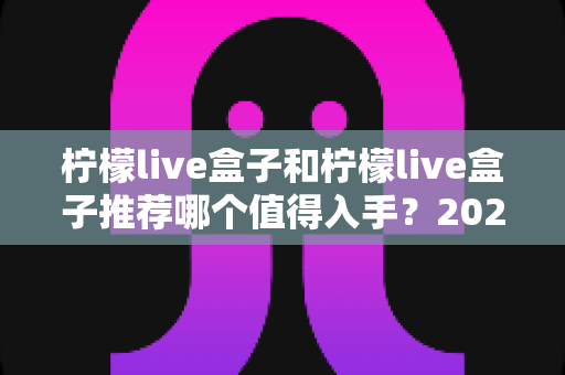柠檬live盒子和柠檬live盒子推荐哪个值得入手?2025年最全选购避坑指南与真实体验评测 柠檬live盒子和柠檬live盒子推荐哪个值得入手?2025年最全选购避坑指南与真实体验评测