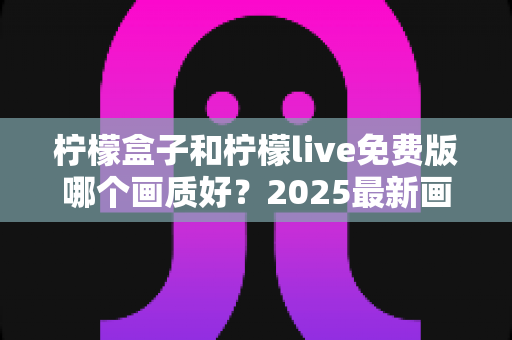 柠檬盒子和柠檬live免费版哪个画质好？2025最新画质对比与选购指南