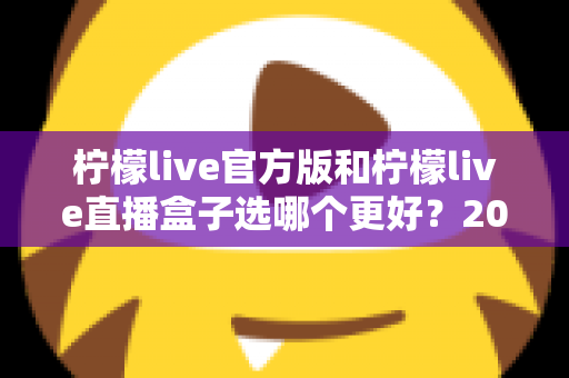 柠檬live官方版和柠檬live直播盒子选哪个更好？2025最新全面对比评测与避坑指南