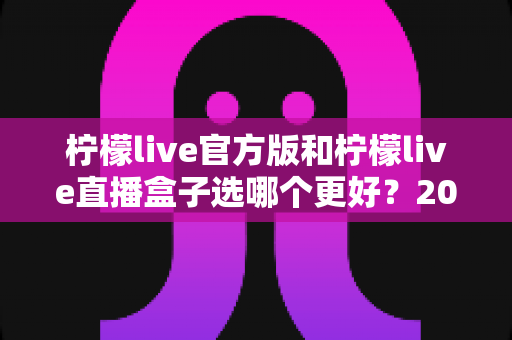 柠檬live官方版和柠檬live直播盒子选哪个更好？2025最新全面对比评测与避坑指南