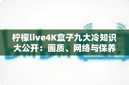 柠檬live4K盒子九大冷知识大公开：画质、网络与保养的隐藏门道一次看懂