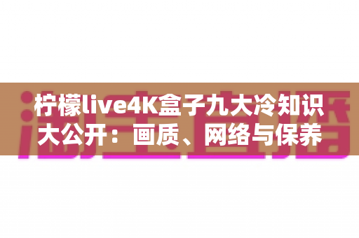柠檬live4K盒子九大冷知识大公开：画质、网络与保养的隐藏门道一次看懂