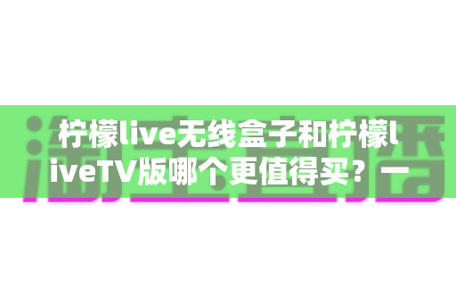柠檬live无线盒子和柠檬liveTV版哪个更值得买?一文读懂两者区别、优缺点与选购建议 柠檬live无线盒子和柠檬liveTV版哪个更值得买?一文读懂两者区别、优缺点与选购建议