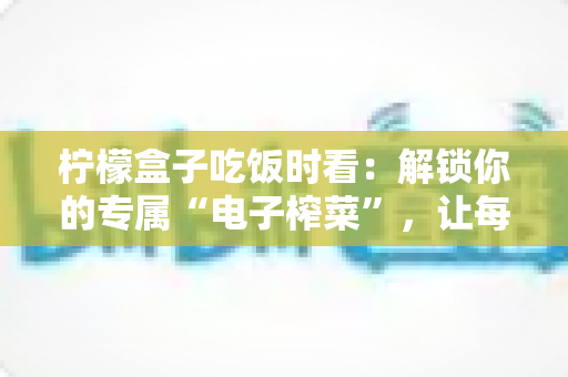 柠檬盒子吃饭时看:解锁你的专属“电子榨菜”,让每一餐都更治愈 柠檬盒子吃饭时看:解锁你的专属“电子榨菜”,让每一餐都更治愈