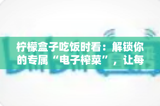 柠檬盒子吃饭时看：解锁你的专属“电子榨菜”，让每一餐都更治愈