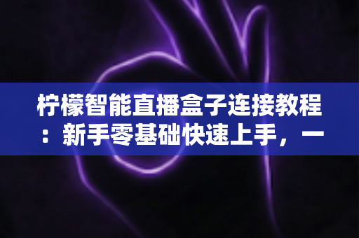 柠檬智能直播盒子连接教程：新手零基础快速上手，一键开启高清直播新体验