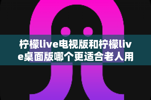 柠檬live电视版和柠檬live桌面版哪个更适合老人用?一篇讲透的实用选择指南 柠檬live电视版和柠檬live桌面版哪个更适合老人用?一篇讲透的实用选择指南