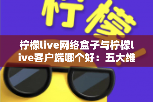 柠檬live网络盒子与柠檬live客户端哪个好：五大维度深度对比与选购指南（附常见问题解答）