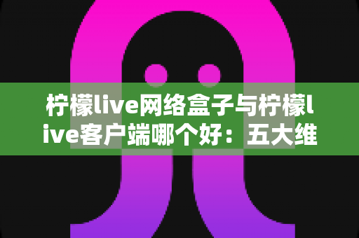 柠檬live网络盒子与柠檬live客户端哪个好：五大维度深度对比与选购指南（附常见问题解答）
