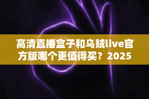 高清直播盒子和乌贼live官方版哪个更值得买？2025年家庭观影选购深度对比指南