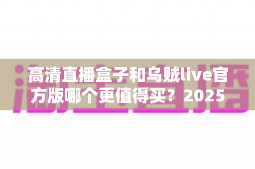 高清直播盒子和乌贼live官方版哪个更值得买？2025年家庭观影选购深度对比指南