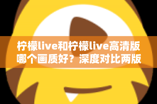 柠檬live和柠檬live高清版哪个画质好？深度对比两版画质差异，帮你选出最佳观看体验