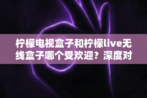 柠檬电视盒子和柠檬live无线盒子哪个受欢迎?深度对比解析,看完再买不踩坑 柠檬电视盒子和柠檬live无线盒子哪个受欢迎?深度对比解析,看完再买不踩坑