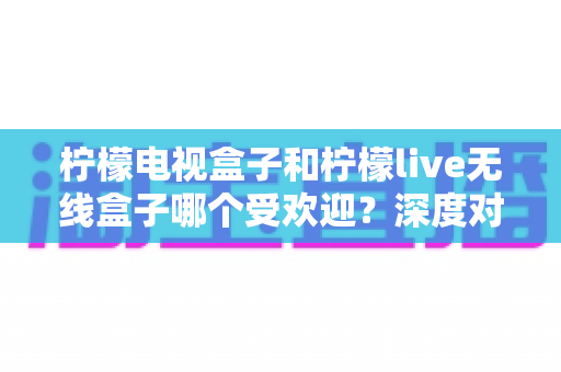 柠檬电视盒子和柠檬live无线盒子哪个受欢迎?深度对比解析,看完再买不踩坑 柠檬电视盒子和柠檬live无线盒子哪个受欢迎?深度对比解析,看完再买不踩坑
