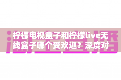 柠檬电视盒子和柠檬live无线盒子哪个受欢迎?深度对比解析,看完再买不踩坑 柠檬电视盒子和柠檬live无线盒子哪个受欢迎?深度对比解析,看完再买不踩坑
