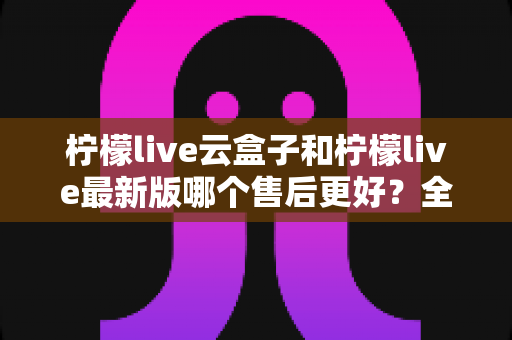 柠檬live云盒子和柠檬live最新版哪个售后更好?全方位售后对比解析助你选对不踩坑 柠檬live云盒子和柠檬live最新版哪个售后更好?全方位售后对比解析助你选对不踩坑