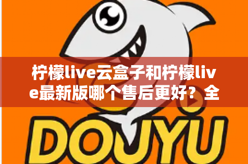 柠檬live云盒子和柠檬live最新版哪个售后更好?全方位售后对比解析助你选对不踩坑 柠檬live云盒子和柠檬live最新版哪个售后更好?全方位售后对比解析助你选对不踩坑