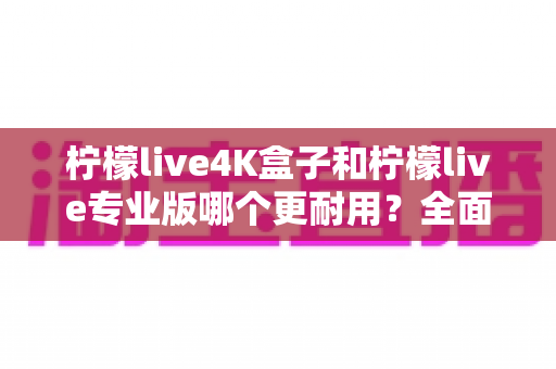 柠檬live4K盒子和柠檬live专业版哪个更耐用?全面对比评测帮你选对不选贵 柠檬live4K盒子和柠檬live专业版哪个更耐用?全面对比评测帮你选对不选贵