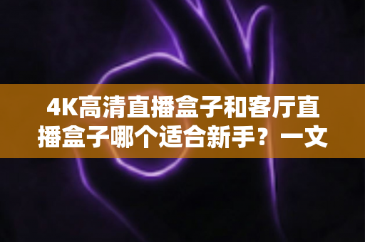 4K高清直播盒子和客厅直播盒子哪个适合新手?一文读懂选购要点与避坑指南 4K高清直播盒子和客厅直播盒子哪个适合新手?一文读懂选购要点与避坑指南