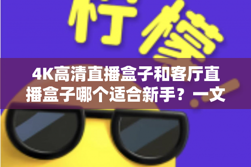 4K高清直播盒子和客厅直播盒子哪个适合新手？一文读懂选购要点与避坑指南