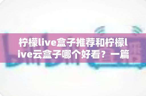 柠檬live盒子推荐和柠檬live云盒子哪个好看？一篇文章帮你选对不选贵