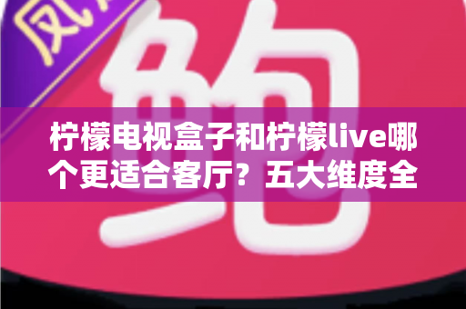 柠檬电视盒子和柠檬live哪个更适合客厅？五大维度全面对比，助你打造理想客厅影音中心