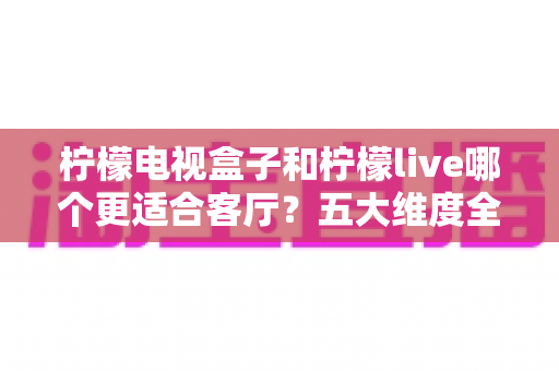 柠檬电视盒子和柠檬live哪个更适合客厅？五大维度全面对比，助你打造理想客厅影音中心