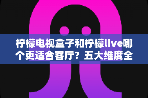 柠檬电视盒子和柠檬live哪个更适合客厅？五大维度全面对比，助你打造理想客厅影音中心