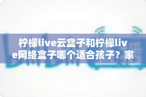 柠檬live云盒子和柠檬live网络盒子哪个适合孩子?家长选购深度对比与实用指南 柠檬live云盒子和柠檬live网络盒子哪个适合孩子?家长选购深度对比与实用指南