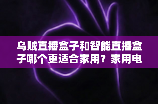 乌贼直播盒子和智能直播盒子哪个更适合家用？家用电视盒子深度对比评测与选购避坑指南
