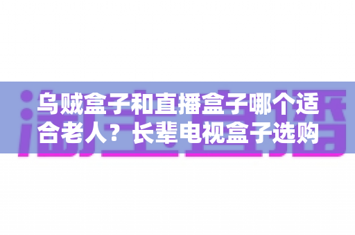 乌贼盒子和直播盒子哪个适合老人?长辈电视盒子选购全攻略与实用对比解析 乌贼盒子和直播盒子哪个适合老人?长辈电视盒子选购全攻略与实用对比解析