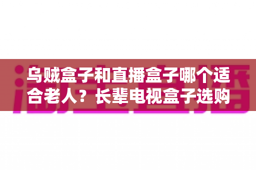 乌贼盒子和直播盒子哪个适合老人?长辈电视盒子选购全攻略与实用对比解析 乌贼盒子和直播盒子哪个适合老人?长辈电视盒子选购全攻略与实用对比解析
