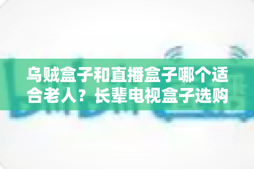 乌贼盒子和直播盒子哪个适合老人？长辈电视盒子选购全攻略与实用对比解析