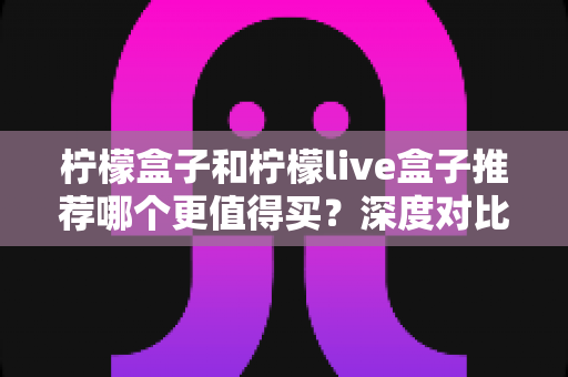柠檬盒子和柠檬live盒子推荐哪个更值得买?深度对比全解析,帮你少花冤枉钱的选购指南 柠檬盒子和柠檬live盒子推荐哪个更值得买?深度对比全解析,帮你少花冤枉钱的选购指南
