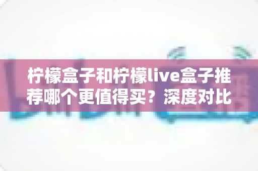 柠檬盒子和柠檬live盒子推荐哪个更值得买?深度对比全解析,帮你少花冤枉钱的选购指南 柠檬盒子和柠檬live盒子推荐哪个更值得买?深度对比全解析,帮你少花冤枉钱的选购指南