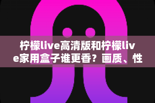 柠檬live高清版和柠檬live家用盒子谁更香?画质、性能、性价比全方位对比评测,看完不再纠结 柠檬live高清版和柠檬live家用盒子谁更香?画质、性能、性价比全方位对比评测,看完不再纠结