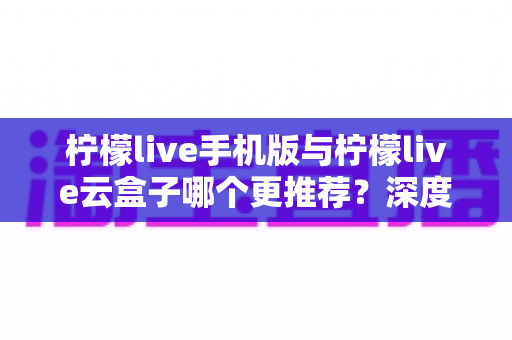 柠檬live手机版与柠檬live云盒子哪个更推荐？深度对比评测帮你找到最适合的观影方案