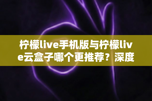 柠檬live手机版与柠檬live云盒子哪个更推荐？深度对比评测帮你找到最适合的观影方案