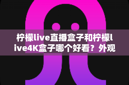 柠檬live直播盒子和柠檬live4K盒子哪个好看？外观设计全方位对比指南
