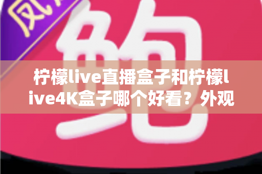 柠檬live直播盒子和柠檬live4K盒子哪个好看？外观设计全方位对比指南