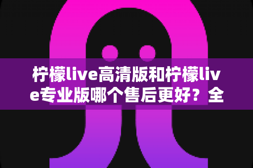 柠檬live高清版和柠檬live专业版哪个售后更好？全方位售后对比分析与选购指南
