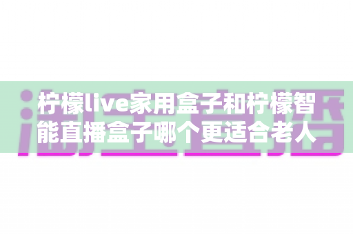 柠檬live家用盒子和柠檬智能直播盒子哪个更适合老人用?2025年长辈选购直播盒子最全指南 柠檬live家用盒子和柠檬智能直播盒子哪个更适合老人用?2025年长辈选购直播盒子最全指南