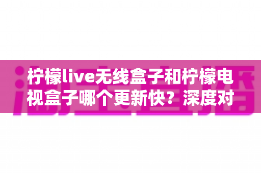 柠檬live无线盒子和柠檬电视盒子哪个更新快？深度对比解析与选购全指南