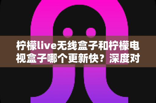 柠檬live无线盒子和柠檬电视盒子哪个更新快？深度对比解析与选购全指南